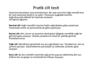                                                  Pra6k	
  cilt	
  tes6	
  
                            	
  	
  	
  	
  	
  	
  	
  	
  	
  	
  

    	
  
Yüzünüzü	
  temizleyin	
  ama	
  kremlemeyin.	
  Bir	
  saat	
  sonra	
  bir	
  kağıt	
  mendili	
  kısa	
  
bir	
  süre	
  yüzünüze	
  basGrın	
  ve	
  çekin.	
  Yüzünüzü	
  aşağıdaki	
  öneriler	
  
doğrultusunda	
  dikkatli	
  bir	
  biçimde	
  inceleyin.	
  
cilt	
  6pinizi	
  öğrenin	
  
	
  
Normal	
  cilt:	
  Kağıt	
  mendilin	
  üzerine	
  hiçbir	
  yağ	
  tabakası	
  göze	
  çarpmıyor.	
  
Yüzünüzde	
  sivilce	
  ve	
  pürüzsüzlük	
  de	
  göze	
  çarpmıyor.	
  
	
  
Karma	
  cilt:	
  Alın,	
  burun	
  ve	
  çenenize	
  denk	
  gelen	
  bölgede	
  mendilde	
  yağlı	
  bir	
  
görüntü	
  göze	
  çarpıyor.	
  Üsteilk	
  yanaklarınız	
  tuhaf	
  bir	
  şekilde	
  gerilme	
  
hissediyorsunuz.	
  
	
  
Yağlı	
  cilt:	
  Mendinizin	
  genelinde	
  ara	
  ara	
  yağ	
  lekeleri	
  var.	
  Yanaklarınız,	
  alın	
  ve	
  
çeneniz	
  parlıyor.	
  Gözenekleriniz	
  çok	
  büyük	
  ve	
  cildinizde	
  sivilceler	
  göze	
  
çarpıyor.	
  
	
  
Kuru	
  cilt:	
  Bu	
  kez	
  mendilin	
  üzerinde	
  yağ	
  yerine	
  pup	
  pul	
  dökülmüş	
  deri	
  var.	
  
Cildiniz	
  her	
  an	
  gergin	
  ve	
  nemlendirme	
  ih6yacı	
  duyuyor.	
  
 