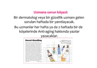  Uzmana	
  sorun	
  köşesi:	
  
	
  Bir	
  dermatolog	
  veya	
  bir	
  güzellik	
  uzmanı	
  gelen	
  
                soruları	
  haftada	
  bir	
  yanıtlayacak.	
  
   	
  Bu	
  uzmanlar	
  her	
  hafta	
  ya	
  da	
  2	
  haftada	
  bir	
  de	
  
             köşelerinde	
  Anti-­‐aging	
  hakkında	
  yazılar	
  
                                yazacaklar.	
  	
  
 