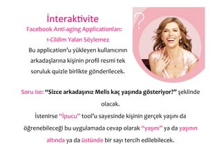 İnterak6vite	
  
  Facebook	
  Anti-­‐aging	
  Applicationları:	
  
             1-­‐Cildim	
  Yalan	
  Söylemez	
  
   Bu	
  application’u	
  yükleyen	
  kullanıcının	
  
    arkadaşlarına	
  kişinin	
  proﬁl	
  resmi	
  tek	
  
     soruluk	
  quizle	
  birlikte	
  gönderilecek.	
  


Soru	
  ise:	
  “Sizce	
  arkadaşınız	
  Melis	
  kaç	
  yaşında	
  gösteriyor?”	
  şeklinde	
  
                                             olacak.	
  
       İstenirse	
  “İpucu”	
  tool’u	
  sayesinde	
  kişinin	
  gerçek	
  yaşını	
  da	
  
 öğrenebileceği	
  bu	
  uygulamada	
  cevap	
  olarak	
  “yaşını”	
  ya	
  da	
  yaşının	
  
             altında	
  ya	
  da	
  üstünde	
  bir	
  sayı	
  tercih	
  edilebilecek.	
  
 