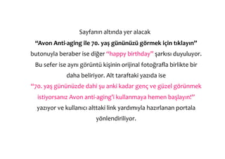  Sayfanın	
  altında	
  yer	
  alacak	
  	
  
  “Avon	
  Anti-­‐aging	
  ile	
  70.	
  yaş	
  gününüzü	
  görmek	
  için	
  tıklayın”	
  
butonuyla	
  beraber	
  ise	
  diğer	
  “happy	
  birthday”	
  şarkısı	
  duyuluyor.	
  
  Bu	
  sefer	
  ise	
  aynı	
  görüntü	
  kişinin	
  orijinal	
  fotoğraﬂa	
  birlikte	
  bir	
  
                    daha	
  beliriyor.	
  Alt	
  taraftaki	
  yazıda	
  ise	
  	
  
“70.	
  yaş	
  gününüzde	
  dahi	
  şu	
  anki	
  kadar	
  genç	
  ve	
  güzel	
  görünmek	
  
   istiyorsanız	
  Avon	
  anti-­‐aging’i	
  kullanmaya	
  hemen	
  başlayın!”	
  
   yazıyor	
  ve	
  kullanıcı	
  alttaki	
  link	
  yardımıyla	
  hazırlanan	
  portala	
  
                                      yönlendiriliyor.	
  
 
