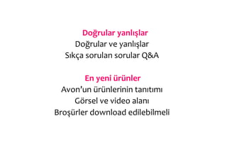  Doğrular	
  yanlışlar	
  
      Doğrular	
  ve	
  yanlışlar	
  
   Sıkça	
  sorulan	
  sorular	
  Q&A	
  
                         	
  
           	
  En	
  yeni	
  ürünler	
  
  Avon’un	
  ürünlerinin	
  tanıtımı	
  
      Görsel	
  ve	
  video	
  alanı	
  
Broşürler	
  download	
  edilebilmeli	
  
 