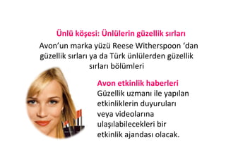  Ünlü	
  köşesi:	
  Ünlülerin	
  güzellik	
  sırları	
  
       	
  Avon’un	
  marka	
  yüzü	
  Reese	
  Witherspoon	
  ‘dan	
  	
  
           güzellik	
  sırları	
  ya	
  da	
  Türk	
  ünlülerden	
  güzellik	
  
                                  sırları	
  bölümleri	
  	
  
                                               	
  
                                     Avon	
  etkinlik	
  haberleri	
  	
  
                                               	
  
                                     Güzellik	
  uzmanı	
  ile	
  yapılan	
  
	
  
                                     etkinliklerin	
  duyuruları	
  
                                     veya	
  videolarına	
  
                                     ulaşılabilecekleri	
  bir	
  
                                     etkinlik	
  ajandası	
  olacak.	
  
 