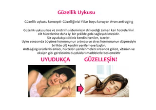 Güzellik	
  Uykusu	
  
                                                         	
  
  Güzellik	
  uykusu	
  konsepti-­‐	
  Güzelliğinizi	
  Yıllar	
  boyu	
  koruyan	
  Avon	
  anti-­‐aging	
  
                                                         	
  
 Güzellik	
  uykusu	
  kas	
  ve	
  sindirim	
  sisteminizin	
  dinlendiği	
  zaman	
  kan	
  hücrelerinin	
  
               cilt	
  hücrelerine	
  daha	
  iyi	
  bir	
  şekilde	
  gıda	
  sağlayabilmesidir.	
  	
  
                         Siz	
  uyudukça	
  cildiniz	
  kendini	
  yeniler,	
  tazeler.	
  	
  
Uyku	
  esnasında	
  büyüme	
  hormonunun	
  artması	
  ve	
  stres	
  hormonunun	
  düşmesiyle	
  
                                birlikte	
  cilt	
  kendini	
  yenilemeye	
  başlar.	
  	
  
 An6-­‐aging	
  ürünlerin	
  amacı,	
  hücreleri	
  yenilenmeleri	
  sırasında	
  glikoz,	
  vitamin	
  ve	
  
              oksijen	
  gibi	
  gereksinim	
  duydukları	
  maddelerle	
  beslemek6r	
  

             	
  	
  	
  	
  UYUDUKÇA	
  	
  	
  	
  	
  	
  	
  	
  	
  	
  	
  GÜZELLEŞİN!	
  
 