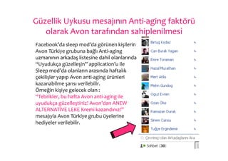 Güzellik	
  Uykusu	
  mesajının	
  Anti-­‐aging	
  faktörü	
  
   olarak	
  Avon	
  tarafından	
  sahiplenilmesi	
  
	
  Facebook’da	
  sleep	
  mod’da	
  görünen	
  kişilerin	
  
    Avon	
  Türkiye	
  grubuna	
  bağlı	
  Anti-­‐aging	
  
    uzmanının	
  arkadaş	
  listesine	
  dahil	
  olanlarında	
  	
  
    “Uyudukça	
  güzelleşin”	
  application’u	
  ile	
  
    Sleep	
  mod’da	
  olanların	
  arasında	
  haftalık	
  
    çekilişler	
  yapıp	
  Avon	
  anti-­‐aging	
  ürünleri	
  
    kazanabilme	
  şansı	
  verilebilir.	
  
    Örneğin	
  kişiye	
  gelecek	
  olan	
  :	
  
    “Tebrikler,	
  bu	
  hafta	
  Avon	
  anti-­‐aging	
  ile	
  
    uyudukça	
  güzelleştiniz!	
  Avon’dan	
  ANEW	
  
    ALTERNATİVE	
  LEKE	
  Kremi	
  kazandınız!”	
  
    mesajıyla	
  Avon	
  Türkiye	
  grubu	
  üyelerine	
  
    hediyeler	
  verilebilir.	
  
 