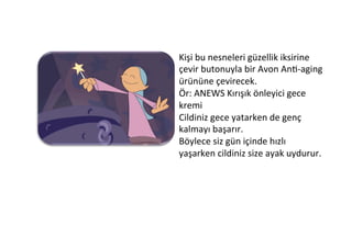 Kişi	
  bu	
  nesneleri	
  güzellik	
  iksirine	
  
çevir	
  butonuyla	
  bir	
  Avon	
  An6-­‐aging	
  
ürününe	
  çevirecek.	
  
Ör:	
  ANEWS	
  Kırışık	
  önleyici	
  gece	
  
kremi	
  
Cildiniz	
  gece	
  yatarken	
  de	
  genç	
  
kalmayı	
  başarır.	
  
Böylece	
  siz	
  gün	
  içinde	
  hızlı	
  
yaşarken	
  cildiniz	
  size	
  ayak	
  uydurur.	
  
 