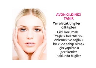  AVON	
  CİLDİNİZİ	
  
                 TANIR	
  
Yer	
  alacak	
  bilgiler:	
  
              Cilt	
  tipleri	
  
      	
  Cildi	
  korumak	
  	
  
 Yaşlılık	
  belirtilerini	
  
 önlemek	
  ve	
  sağlıklı	
  
bir	
  cilde	
  sahip	
  olmak	
  
           için	
  yapılması	
  
             gerekenler	
  
       hakkında	
  bilgiler	
  
 