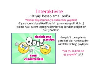 İnteraktivite	
  
               	
  Cilt	
  yaşı	
  hesaplama	
  Tool’u	
  
           Yaşınızı	
  biliyorsunuz,	
  ya	
  cildiniz	
  kaç	
  yaşında?	
  
  -­‐Ziyaretçinin	
  kişisel	
  özelliklerinin	
  yanısıra	
  (yaş-­‐cilt	
  tipi-­‐...)	
  
cildine	
  nasıl	
  bakım	
  yaptığına	
  dair	
  bir	
  kaç	
  sorudan	
  oluşan	
  bir	
  
                                 quiz	
  yöneltilir.	
  

                                                       -­‐Bu	
  quiz’in	
  cevaplarına	
  
                                                      göre	
  kişi	
  cildi	
  hakkında	
  bir	
  
                                                      cümlelik	
  bir	
  bilgi	
  paylaşılır	
  
                                                                           	
  
                                                           “Siz	
  35,	
  cildiniz	
  ise	
  	
  
                                                            45	
  yaşında”	
  	
  gibi	
  
 