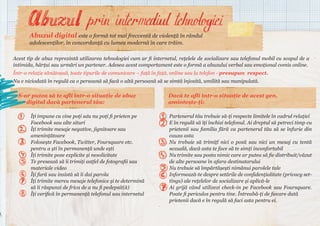 Abuzul digital este o formă tot mai frecventă de violență în rândul
adolescenților, în concordanță cu lumea modernă în care trăim.

Acest tip de abuz reprezintă utilizarea tehnologiei cum ar fi internetul, rețelele de socializare sau telefonul mobil cu scopul de a
intimida, hărțui sau urmări un partener. Adesea acest comportament este o formă a abuzului verbal sau emoțional comis online.
Într-o relație sănătoasă, toate tipurile de comunicare – față în față, online sau la telefon - presupun respect.
Nu e niciodată în regulă ca o persoană să facă o altă persoană să se simtă înjosită, umilită sau manipulată.

S-ar putea să te afli într-o situație de abuz
digital dacă partenerul tău:
Îți impune cu cine poți sau nu poți fi prieten pe
Facebook sau alte situri
Îți trimite mesaje negative, jignitoare sau
amenințătoare
Folosește Facebook, Twitter, Foursquare etc.
pentru a ști în permanență unde ești
Îți trimite poze explicite și nesolicitate
Te presează să îi trimiți astfel de fotografii sau
materiale video
Îți fură sau insistă să îi dai parola
Îți trimite mereu mesaje telefonice și te determină
să îi răspunzi de frica de a nu fi pedepsit(ă)
Îți verifică în permanență telefonul sau internetul

Dacă te afli într-o situație de acest gen,
amintește-ți:
Partenerul tău trebuie să-ți respecte limitele în cadrul relației
E în regulă să îți închizi telefonul. Ai dreptul să petreci timp cu
prietenii sau familia fără ca partenerul tău să se înfurie din
cauza asta
Nu trebuie să trimiți nici o poză sau nici un mesaj cu tentă
sexuală, dacă asta te face să te simți inconfortabil
Nu trimite sau posta nimic care ar putea să fie distribuit/văzut
de alte persoane în afara destinatarului
Nu trebuie să împărtășești nimănui parolele tale
Informează-te despre setările de confidențialitate (privacy settings) ale rețelelor de socializare și aplică-le
Ai grijă când utilizezi check-in pe Facebook sau Foursquare.
Poate fi periculos pentru tine. Întreabă-ți de fiecare dată
prietenii dacă e în regulă să faci asta pentru ei.

 
