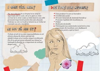 Nu, nu e vina ta! Tu ai dreptul să te simți în
siguranță atât în casă, cât și în afara ei. Este
normal să te simți confuz și rănit dacă tu sau altă
persoană importantă pentru tine este abuzată.
Violența nu este normală și nimeni nu ar trebui să
o accepte sau să o manifeste.

Trebuie să știi că nu este responsabilitatea ta să
elimini abuzurile dintre părinții tăi.
Adulții trebuie să-și rezolve singuri problemele.
Fie că tu ești persoana abuzată sau abuzul se
întâmplă în familia ta, e important să vorbești
despre asta.

Unui profesor în care ai încredere
Consilierului școlar
Direcției Generale de Asistență Socială și
Protecția Copilului din localitatea ta
Poliției
Medicului de familie
Psihologului sau asistentului social de la orice
organizație din localitate care desfășoară
programe pentru copii și tineri

 