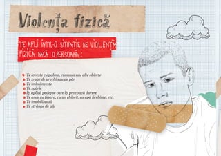 Te lovește cu palma, cureaua sau alte obiecte
Te trage de urechi sau de păr
Te îmbrâncește
Te zgârie
Îți aplică pedepse care îți provoacă durere
Te arde cu țigara, cu un chibrit, cu apă fierbinte, etc.
Te imobilizează
Te strânge de gât

 