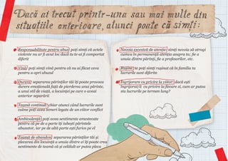 Responsabilitate pentru abuz: poți simți că actele
violente nu ar fi avut loc dacă tu te-ai fi comportat
diferit

Nevoia excesivă de atenție: simți nevoia să atragi
cumva în permanență atenția asupra ta; fie a
unuia dintre părinți, fie a profesorilor, etc.

Vină: poți simți vină pentru că nu ai făcut ceva
pentru a opri abuzul

Rușine: te poți simți rușinat că în familia ta
lucrurile sunt diferite

Durere: separarea părinților tăi îți poate provoca
durere emoțională față de pierderea unui părinte,
a unui stil de viață, a locuinței pe care o aveai
anterior separării

Îngrijorare cu privire la viitor: dacă ești
îngrijorat/ă cu privire la fiecare zi, cum ar putea
sta lucrurile pe termen lung?

Teamă continuă: chiar atunci când lucrurile sunt
calme poți avea temeri legate de un viitor conflict
Ambivalență: poți avea sentimente amestecate
pentru că pe de o parte îți iubești părintele
abuzator, iar pe de altă parte ești furios pe el
Teamă de abandon: separarea părinților tăi și
plecarea din locuință a unuia dintre ei îți poate crea
sentimente de teamă că și celălalt ar putea pleca

 