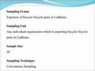 Sampling Frame Exporters of bicycle/ bicycle parts in Ludhiana. Sampling Unit Any individual organization which is exporting bicycle/ bicycle parts in Ludhiana. Sample Size 30 Sampling Technique Convenience Sampling 
