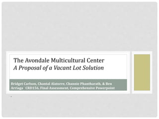 The Avondale Multicultural Center
A Proposal of a Vacant Lot Solution
Bridget Carlson, Chantal Alatorre, Channie Phantharath, & Ben
Arriaga CRD156, Final Assessment, Comprehensive Powerpoint
,
 