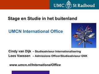 Stage en Studie in het buitenland

UMCN International Office



Cindy van Dijk – Studieadviseur Internationalisering
Loes Vaessen – Admissions Officer/Studieadviseur GNK

www.umcn.nl/InternationalOffice
 