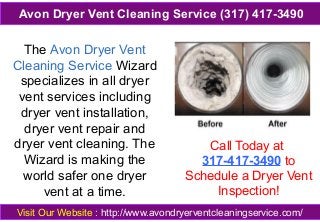 The Avon Dryer Vent
Cleaning Service Wizard
specializes in all dryer
vent services including
dryer vent installation,
dryer vent repair and
dryer vent cleaning. The
Wizard is making the
world safer one dryer
vent at a time.
Call Today at
317-417-3490 to
Schedule a Dryer Vent
Inspection!
Visit Our Website : http://www.avondryerventcleaningservice.com/
Avon Dryer Vent Cleaning Service (317) 417-3490
 