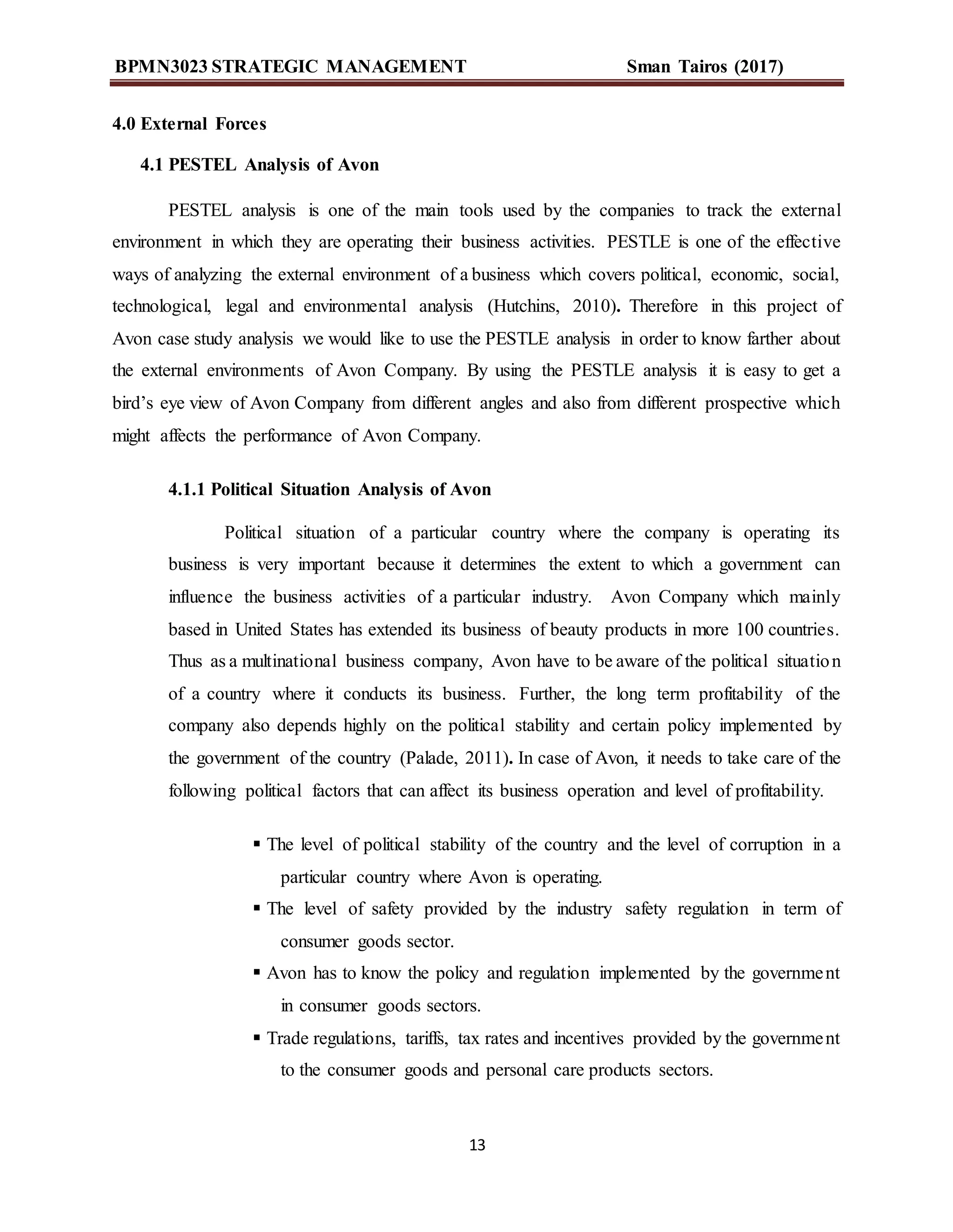 BPMN3023 STRATEGIC MANAGEMENT Sman Tairos (2017)
13
4.0 External Forces
4.1 PESTEL Analysis of Avon
PESTEL analysis is one of the main tools used by the companies to track the external
environment in which they are operating their business activities. PESTLE is one of the effective
ways of analyzing the external environment of a business which covers political, economic, social,
technological, legal and environmental analysis (Hutchins, 2010). Therefore in this project of
Avon case study analysis we would like to use the PESTLE analysis in order to know farther about
the external environments of Avon Company. By using the PESTLE analysis it is easy to get a
bird’s eye view of Avon Company from different angles and also from different prospective which
might affects the performance of Avon Company.
4.1.1 Political Situation Analysis of Avon
Political situation of a particular country where the company is operating its
business is very important because it determines the extent to which a government can
influence the business activities of a particular industry. Avon Company which mainly
based in United States has extended its business of beauty products in more 100 countries.
Thus as a multinational business company, Avon have to be aware of the political situation
of a country where it conducts its business. Further, the long term profitability of the
company also depends highly on the political stability and certain policy implemented by
the government of the country (Palade, 2011). In case of Avon, it needs to take care of the
following political factors that can affect its business operation and level of profitability.
 The level of political stability of the country and the level of corruption in a
particular country where Avon is operating.
 The level of safety provided by the industry safety regulation in term of
consumer goods sector.
 Avon has to know the policy and regulation implemented by the government
in consumer goods sectors.
 Trade regulations, tariffs, tax rates and incentives provided by the government
to the consumer goods and personal care products sectors.
 