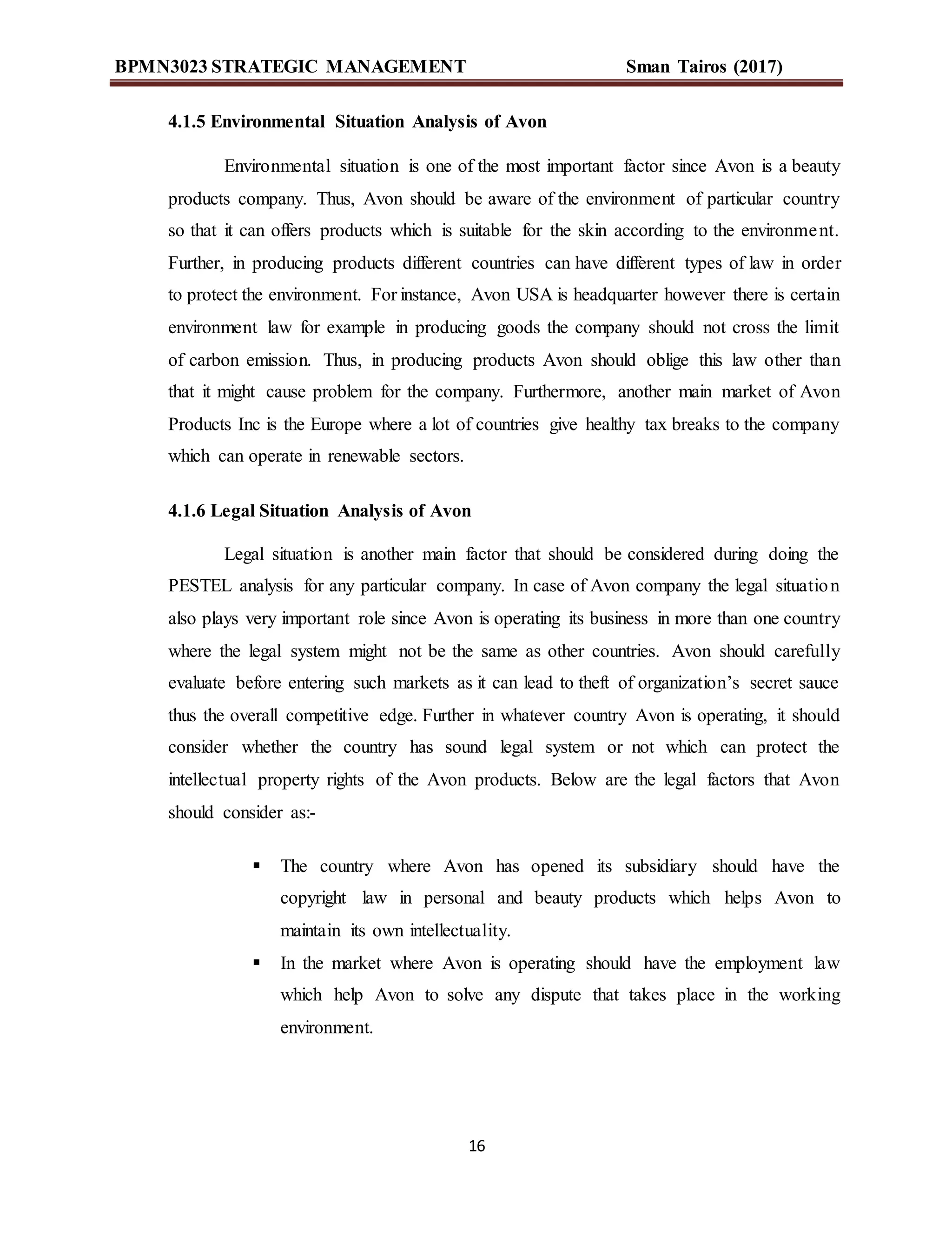 BPMN3023 STRATEGIC MANAGEMENT Sman Tairos (2017)
16
4.1.5 Environmental Situation Analysis of Avon
Environmental situation is one of the most important factor since Avon is a beauty
products company. Thus, Avon should be aware of the environment of particular country
so that it can offers products which is suitable for the skin according to the environment.
Further, in producing products different countries can have different types of law in order
to protect the environment. For instance, Avon USA is headquarter however there is certain
environment law for example in producing goods the company should not cross the limit
of carbon emission. Thus, in producing products Avon should oblige this law other than
that it might cause problem for the company. Furthermore, another main market of Avon
Products Inc is the Europe where a lot of countries give healthy tax breaks to the company
which can operate in renewable sectors.
4.1.6 Legal Situation Analysis of Avon
Legal situation is another main factor that should be considered during doing the
PESTEL analysis for any particular company. In case of Avon company the legal situation
also plays very important role since Avon is operating its business in more than one country
where the legal system might not be the same as other countries. Avon should carefully
evaluate before entering such markets as it can lead to theft of organization’s secret sauce
thus the overall competitive edge. Further in whatever country Avon is operating, it should
consider whether the country has sound legal system or not which can protect the
intellectual property rights of the Avon products. Below are the legal factors that Avon
should consider as:-
 The country where Avon has opened its subsidiary should have the
copyright law in personal and beauty products which helps Avon to
maintain its own intellectuality.
 In the market where Avon is operating should have the employment law
which help Avon to solve any dispute that takes place in the working
environment.
 