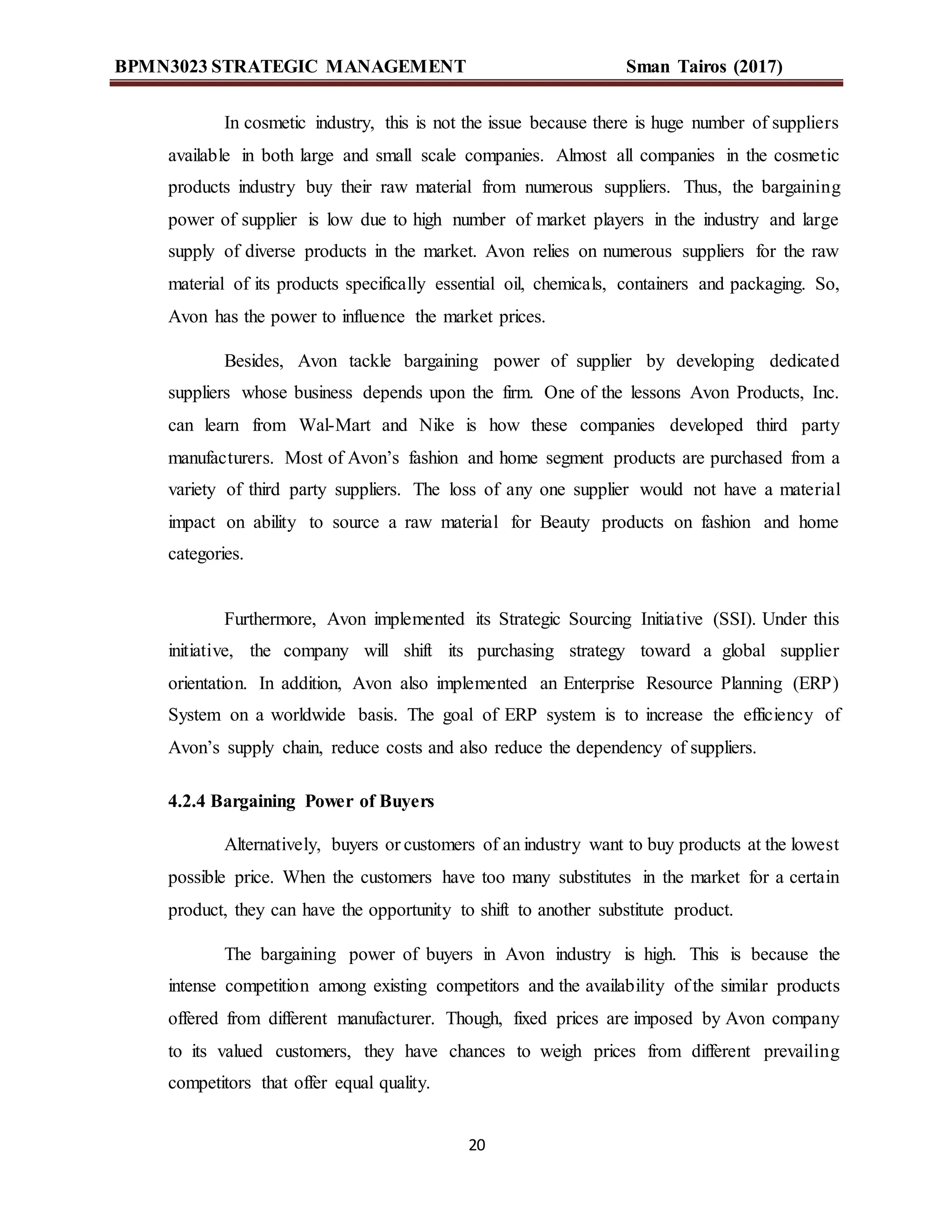 BPMN3023 STRATEGIC MANAGEMENT Sman Tairos (2017)
20
In cosmetic industry, this is not the issue because there is huge number of suppliers
available in both large and small scale companies. Almost all companies in the cosmetic
products industry buy their raw material from numerous suppliers. Thus, the bargaining
power of supplier is low due to high number of market players in the industry and large
supply of diverse products in the market. Avon relies on numerous suppliers for the raw
material of its products specifically essential oil, chemicals, containers and packaging. So,
Avon has the power to influence the market prices.
Besides, Avon tackle bargaining power of supplier by developing dedicated
suppliers whose business depends upon the firm. One of the lessons Avon Products, Inc.
can learn from Wal-Mart and Nike is how these companies developed third party
manufacturers. Most of Avon’s fashion and home segment products are purchased from a
variety of third party suppliers. The loss of any one supplier would not have a material
impact on ability to source a raw material for Beauty products on fashion and home
categories.
Furthermore, Avon implemented its Strategic Sourcing Initiative (SSI). Under this
initiative, the company will shift its purchasing strategy toward a global supplier
orientation. In addition, Avon also implemented an Enterprise Resource Planning (ERP)
System on a worldwide basis. The goal of ERP system is to increase the efficiency of
Avon’s supply chain, reduce costs and also reduce the dependency of suppliers.
4.2.4 Bargaining Power of Buyers
Alternatively, buyers or customers of an industry want to buy products at the lowest
possible price. When the customers have too many substitutes in the market for a certain
product, they can have the opportunity to shift to another substitute product.
The bargaining power of buyers in Avon industry is high. This is because the
intense competition among existing competitors and the availability of the similar products
offered from different manufacturer. Though, fixed prices are imposed by Avon company
to its valued customers, they have chances to weigh prices from different prevailing
competitors that offer equal quality.
 
