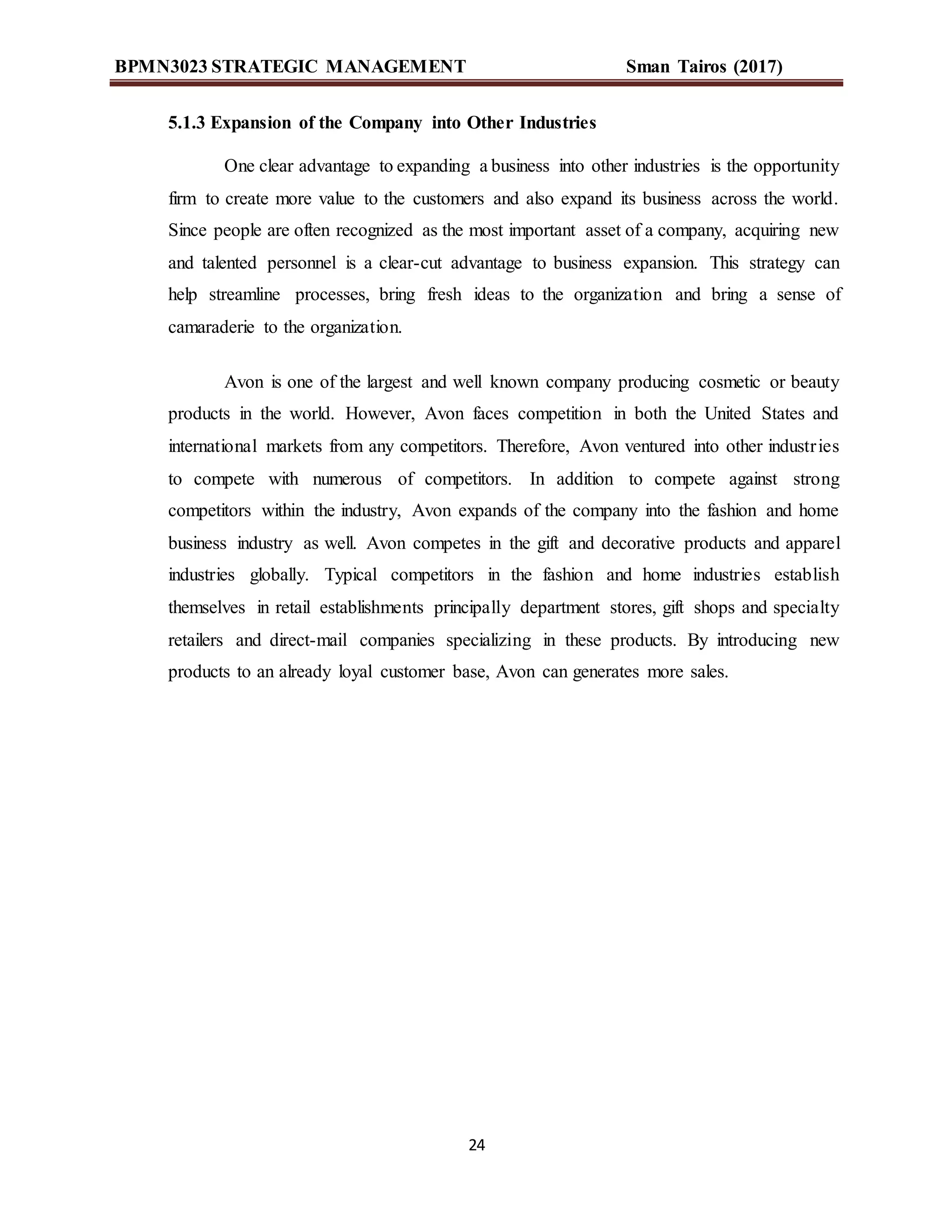 BPMN3023 STRATEGIC MANAGEMENT Sman Tairos (2017)
24
5.1.3 Expansion of the Company into Other Industries
One clear advantage to expanding a business into other industries is the opportunity
firm to create more value to the customers and also expand its business across the world.
Since people are often recognized as the most important asset of a company, acquiring new
and talented personnel is a clear-cut advantage to business expansion. This strategy can
help streamline processes, bring fresh ideas to the organization and bring a sense of
camaraderie to the organization.
Avon is one of the largest and well known company producing cosmetic or beauty
products in the world. However, Avon faces competition in both the United States and
international markets from any competitors. Therefore, Avon ventured into other industries
to compete with numerous of competitors. In addition to compete against strong
competitors within the industry, Avon expands of the company into the fashion and home
business industry as well. Avon competes in the gift and decorative products and apparel
industries globally. Typical competitors in the fashion and home industries establish
themselves in retail establishments principally department stores, gift shops and specialty
retailers and direct-mail companies specializing in these products. By introducing new
products to an already loyal customer base, Avon can generates more sales.
 