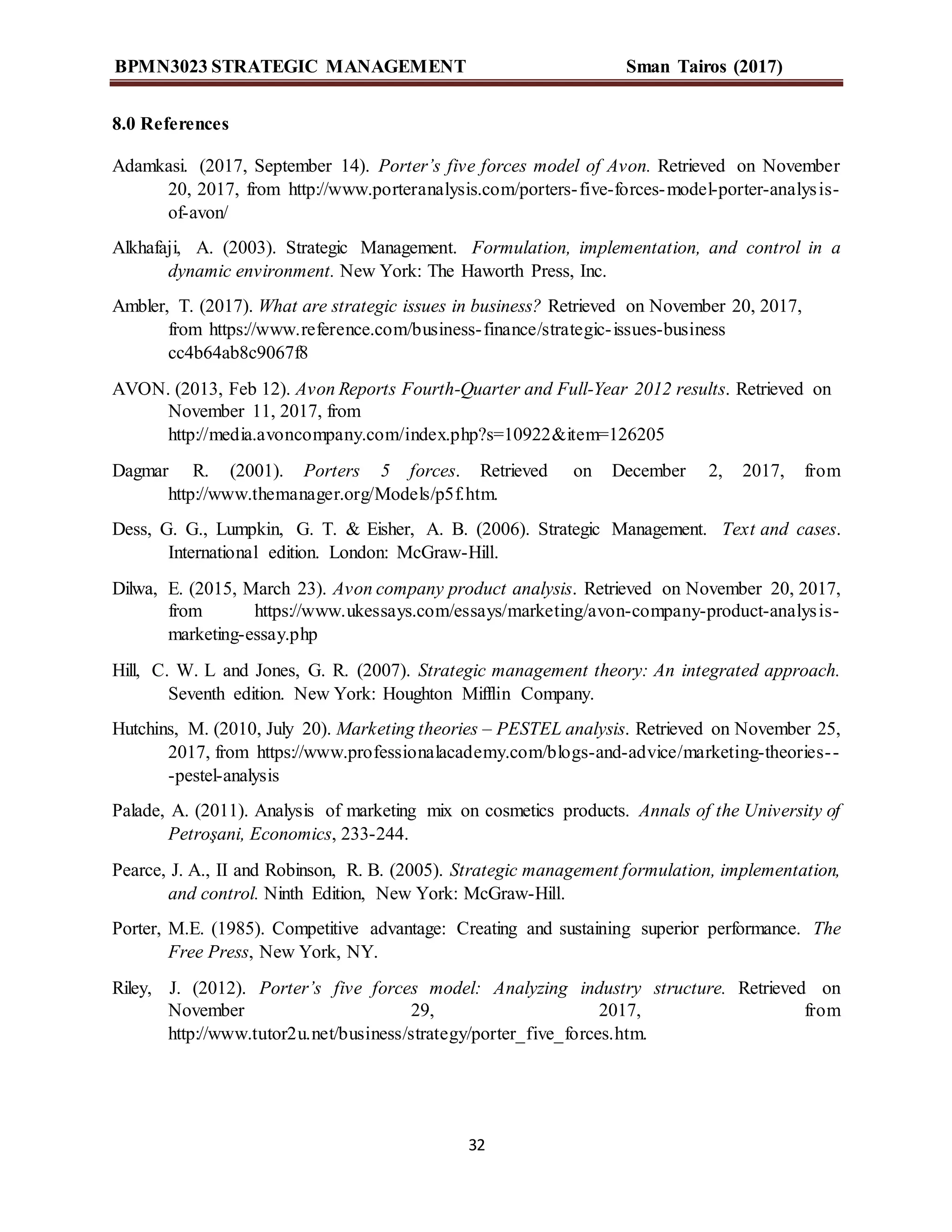 BPMN3023 STRATEGIC MANAGEMENT Sman Tairos (2017)
32
8.0 References
Adamkasi. (2017, September 14). Porter’s five forces model of Avon. Retrieved on November
20, 2017, from http://www.porteranalysis.com/porters-five-forces-model-porter-analysis-
of-avon/
Alkhafaji, A. (2003). Strategic Management. Formulation, implementation, and control in a
dynamic environment. New York: The Haworth Press, Inc.
Ambler, T. (2017). What are strategic issues in business? Retrieved on November 20, 2017,
from https://www.reference.com/business-finance/strategic-issues-business
cc4b64ab8c9067f8
AVON. (2013, Feb 12). Avon Reports Fourth-Quarter and Full-Year 2012 results. Retrieved on
November 11, 2017, from
http://media.avoncompany.com/index.php?s=10922&item=126205
Dagmar R. (2001). Porters 5 forces. Retrieved on December 2, 2017, from
http://www.themanager.org/Models/p5f.htm.
Dess, G. G., Lumpkin, G. T. & Eisher, A. B. (2006). Strategic Management. Text and cases.
International edition. London: McGraw-Hill.
Dilwa, E. (2015, March 23). Avon company product analysis. Retrieved on November 20, 2017,
from https://www.ukessays.com/essays/marketing/avon-company-product-analysis-
marketing-essay.php
Hill, C. W. L and Jones, G. R. (2007). Strategic management theory: An integrated approach.
Seventh edition. New York: Houghton Mifflin Company.
Hutchins, M. (2010, July 20). Marketing theories – PESTEL analysis. Retrieved on November 25,
2017, from https://www.professionalacademy.com/blogs-and-advice/marketing-theories--
-pestel-analysis
Palade, A. (2011). Analysis of marketing mix on cosmetics products. Annals of the University of
Petroşani, Economics, 233-244.
Pearce, J. A., II and Robinson, R. B. (2005). Strategic management formulation, implementation,
and control. Ninth Edition, New York: McGraw-Hill.
Porter, M.E. (1985). Competitive advantage: Creating and sustaining superior performance. The
Free Press, New York, NY.
Riley, J. (2012). Porter’s five forces model: Analyzing industry structure. Retrieved on
November 29, 2017, from
http://www.tutor2u.net/business/strategy/porter_five_forces.htm.
 