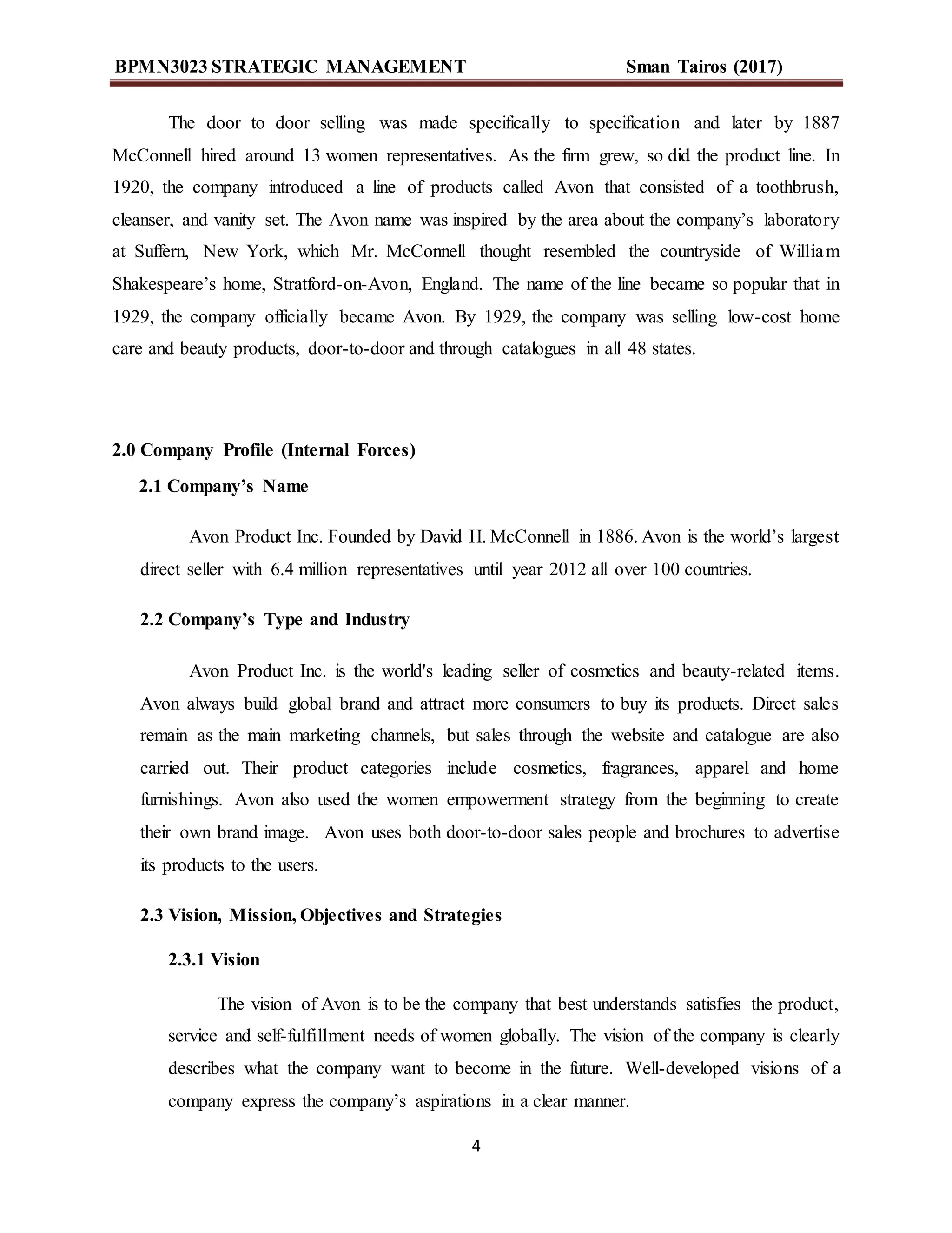 BPMN3023 STRATEGIC MANAGEMENT Sman Tairos (2017)
4
The door to door selling was made specifically to specification and later by 1887
McConnell hired around 13 women representatives. As the firm grew, so did the product line. In
1920, the company introduced a line of products called Avon that consisted of a toothbrush,
cleanser, and vanity set. The Avon name was inspired by the area about the company’s laboratory
at Suffern, New York, which Mr. McConnell thought resembled the countryside of William
Shakespeare’s home, Stratford-on-Avon, England. The name of the line became so popular that in
1929, the company officially became Avon. By 1929, the company was selling low-cost home
care and beauty products, door-to-door and through catalogues in all 48 states.
2.0 Company Profile (Internal Forces)
2.1 Company’s Name
Avon Product Inc. Founded by David H. McConnell in 1886. Avon is the world’s largest
direct seller with 6.4 million representatives until year 2012 all over 100 countries.
2.2 Company’s Type and Industry
Avon Product Inc. is the world's leading seller of cosmetics and beauty-related items.
Avon always build global brand and attract more consumers to buy its products. Direct sales
remain as the main marketing channels, but sales through the website and catalogue are also
carried out. Their product categories include cosmetics, fragrances, apparel and home
furnishings. Avon also used the women empowerment strategy from the beginning to create
their own brand image. Avon uses both door-to-door sales people and brochures to advertise
its products to the users.
2.3 Vision, Mission, Objectives and Strategies
2.3.1 Vision
The vision of Avon is to be the company that best understands satisfies the product,
service and self-fulfillment needs of women globally. The vision of the company is clearly
describes what the company want to become in the future. Well-developed visions of a
company express the company’s aspirations in a clear manner.
 