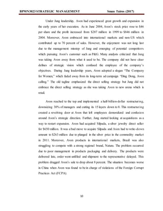 BPMN3023 STRATEGIC MANAGEMENT Sman Tairos (2017)
10
Under Jung leadership, Avon had experienced great growth and expansion in
the early years of her execution. As in June 2004, Avon’s stock price rose to $46
per share and the profit increased from $287 million in 1999 to $846 million in
2004. Moreover, Avon embraced into international markets and non-US which
contributed up to 70 percent of sales. However, the enjoyment was not long last
due to the management misstep of Jung and emerging of potential competitors
which pursuing Avon’s customer such as P&G. Many analysts criticized that Jung
was taking Avon away from what it used to be. The company did not have clear
defines of strategic vision which confused the employee of the company’s
objectives. During Jung leadership years, Avon adopted a slogan “The Company
for Women,” which faded away from its long-term ad campaign “Ding Dong, Avon
calling.” The old tagline emphasized the direct selling strategy but Jung did not
embrace the direct selling strategy as she was taking Avon to new arena which is
retail.
Avon reached to the top and implemented a half-billion-dollar restructuring,
downsizing 30% of managers and cutting its 15 layers down to 8. This restructuring
created a revolving door at Avon that left employees demoralized and confusion
around Avon’s strategic direction. Further, Jung started looking at acquisitions as a
way to restart expansion. Avon had acquired Silpada, a silver jewelry direct seller
for $650 million. It was a bad move to acquire Silpada and Avon had to write-down
amount to $263 million due to plunged in the silver price in the commodity market
in 2011. Moreover, Avon products in international markets, Brazil was also
struggling to compete with a strong regional brand, Natura. The problem occurred
due to poor management in products packaging and delivery. The products were
delivered late, order went unfilled and shipment to the representative delayed. This
problem dragged Avon’s sale to drop about 8 percent. The situation becomes worse
in China when Avon was found to be in charge of violations of the Foreign Corrupt
Practices Act (FCPA).
 