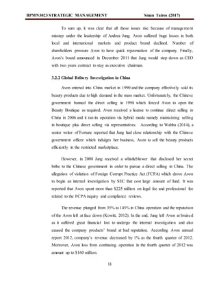 BPMN3023 STRATEGIC MANAGEMENT Sman Tairos (2017)
11
To sum up, it was clear that all those issues rise because of management
misstep under the leadership of Andrea Jung. Avon suffered huge losses in both
local and international markets and product brand declined. Number of
shareholders pressure Avon to have quick rejuvenation of the company. Finally,
Avon’s board announced in December 2011 that Jung would step down as CEO
with two years contract to stay as executive chairman.
3.2.2 Global Bribery Investigation in China
Avon entered into China market in 1990 and the company effectively sold its
beauty products due to high demand in the mass market. Unfortunately, the Chinese
government banned the direct selling in 1998 which forced Avon to open the
Beauty Boutique as required. Avon received a license to continue direct selling in
China in 2006 and it ran its operation via hybrid mode namely maintaining selling
in boutique plus direct selling via representatives. According to Wahba (2014), a
senior writer of Fortune reported that Jung had close relationship with the Chinese
government officer which indulges her business, Avon to sell the beauty products
efficiently in the restricted marketplace.
However, in 2008 Jung received a whistleblower that disclosed her secret
bribe to the Chinese government in order to pursue a direct selling in China. The
allegation of violation of Foreign Corrupt Practice Act (FCPA) which drove Avon
to begin an internal investigation by SEC that cost large amount of fund. It was
reported that Avon spent more than $225 million on legal fee and professional fee
related to the FCPA inquiry and compliance reviews.
The revenue plunged from 35% to 145% in China operation and the reputation
of the Avon left at face down (Kowitt, 2012). In the end, Jung left Avon at bruised
as it suffered great financial lost to undergo the internal investigation and also
caused the company products’ brand at bad reputation. According Avon annual
report 2012, company’s revenue decreased by 1% as the fourth quarter of 2012.
Moreover, Avon loss from continuing operation in the fourth quarter of 2012 was
amount up to $160 million.
 