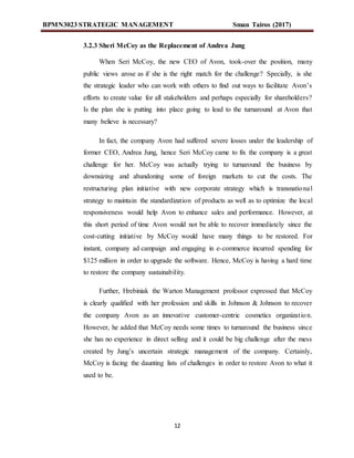 BPMN3023 STRATEGIC MANAGEMENT Sman Tairos (2017)
12
3.2.3 Sheri McCoy as the Replacement of Andrea Jung
When Seri McCoy, the new CEO of Avon, took-over the position, many
public views arose as if she is the right match for the challenge? Specially, is she
the strategic leader who can work with others to find out ways to facilitate Avon’s
efforts to create value for all stakeholders and perhaps especially for shareholders?
Is the plan she is putting into place going to lead to the turnaround at Avon that
many believe is necessary?
In fact, the company Avon had suffered severe losses under the leadership of
former CEO, Andrea Jung, hence Seri McCoy came to fix the company is a great
challenge for her. McCoy was actually trying to turnaround the business by
downsizing and abandoning some of foreign markets to cut the costs. The
restructuring plan initiative with new corporate strategy which is transnational
strategy to maintain the standardization of products as well as to optimize the local
responsiveness would help Avon to enhance sales and performance. However, at
this short period of time Avon would not be able to recover immediately since the
cost-cutting initiative by McCoy would have many things to be restored. For
instant, company ad campaign and engaging in e-commerce incurred spending for
$125 million in order to upgrade the software. Hence, McCoy is having a hard time
to restore the company sustainability.
Further, Hrebiniak the Warton Management professor expressed that McCoy
is clearly qualified with her profession and skills in Johnson & Johnson to recover
the company Avon as an innovative customer-centric cosmetics organization.
However, he added that McCoy needs some times to turnaround the business since
she has no experience in direct selling and it could be big challenge after the mess
created by Jung’s uncertain strategic management of the company. Certainly,
McCoy is facing the daunting lists of challenges in order to restore Avon to what it
used to be.
 