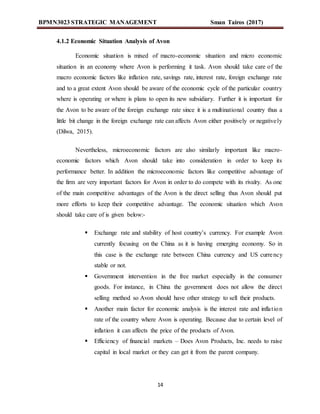 BPMN3023 STRATEGIC MANAGEMENT Sman Tairos (2017)
14
4.1.2 Economic Situation Analysis of Avon
Economic situation is mixed of macro-economic situation and micro economic
situation in an economy where Avon is performing it task. Avon should take care of the
macro economic factors like inflation rate, savings rate, interest rate, foreign exchange rate
and to a great extent Avon should be aware of the economic cycle of the particular country
where is operating or where is plans to open its new subsidiary. Further it is important for
the Avon to be aware of the foreign exchange rate since it is a multinational country thus a
little bit change in the foreign exchange rate can affects Avon either positively or negatively
(Dilwa, 2015).
Nevertheless, microeconomic factors are also similarly important like macro-
economic factors which Avon should take into consideration in order to keep its
performance better. In addition the microeconomic factors like competitive advantage of
the firm are very important factors for Avon in order to do compete with its rivalry. As one
of the main competitive advantages of the Avon is the direct selling thus Avon should put
more efforts to keep their competitive advantage. The economic situation which Avon
should take care of is given below:-
 Exchange rate and stability of host country’s currency. For example Avon
currently focusing on the China as it is having emerging economy. So in
this case is the exchange rate between China currency and US currency
stable or not.
 Government intervention in the free market especially in the consumer
goods. For instance, in China the government does not allow the direct
selling method so Avon should have other strategy to sell their products.
 Another main factor for economic analysis is the interest rate and inflation
rate of the country where Avon is operating. Because due to certain level of
inflation it can affects the price of the products of Avon.
 Efficiency of financial markets – Does Avon Products, Inc. needs to raise
capital in local market or they can get it from the parent company.
 