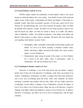 BPMN3023 STRATEGIC MANAGEMENT Sman Tairos (2017)
15
4.1.3 Social Situation Analysis of Avon
PESTEL analysis include the consideration of social situation which is very crucial
because to extend the business into a new country, Avon should be aware of the social and
cultural norms of that country. Understanding the beliefs and attitudes of the people in a
particular country where there are potential customers of Avon play a great role for Avon
Products Inc. By understanding this, Avon able to produce the products which can fulfill
the demand of the customers. Usually, the market of Avon beauty products is huge in USA
and UK because the culture over there for women is always in an outfits and outlooks
which is fashionable. Further, Avon should be responsive to the change in the fashion and
lifestyle of the people in a country where is operating. The factors that Avon should take
care regarding social situation are given below-:
 Demographic culture and attitude of the people towards beauty products and
fashion. For Avon as its mostly operating in European countries where
fashion and beauty is highly treasured by the female thus it gives positive
impacts on Avon Products Inc.
 Entrepreneurial spirit among the people of the country. As Avon Products
Inc is based on the direct selling where it representative works as
entrepreneurs who sells the products door to door.
4.1.4 Technological Situation Analysis of Avon
Innovation in technology is one of the main factors that any business company
should aware of since due to the innovation in technology easily drives any products to be
obsolete. Technological advancement can affects a company from three main prospective
such as new ways of producing good and service where some companies use modern
technology to produce more products with less time, efforts and cost. Further, innovation
in technology can also affects a company in term of distribution of goods, for instance in
case of Avon where Avon is based on direct selling thus due to the innovation of internet
shopping it has highly affected the distribution strategy of Avon Products Inc. In addition,
innovation of technology also affects the Avon in term of communication with the target
customers.
 