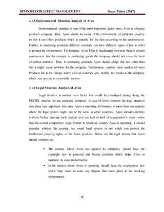 BPMN3023 STRATEGIC MANAGEMENT Sman Tairos (2017)
16
4.1.5 Environmental Situation Analysis of Avon
Environmental situation is one of the most important factor since Avon is a beauty
products company. Thus, Avon should be aware of the environment of particular country
so that it can offers products which is suitable for the skin according to the environment.
Further, in producing products different countries can have different types of law in order
to protect the environment. For instance, Avon USA is headquarter however there is certain
environment law for example in producing goods the company should not cross the limit
of carbon emission. Thus, in producing products Avon should oblige this law other than
that it might cause problem for the company. Furthermore, another main market of Avon
Products Inc is the Europe where a lot of countries give healthy tax breaks to the company
which can operate in renewable sectors.
4.1.6 Legal Situation Analysis of Avon
Legal situation is another main factor that should be considered during doing the
PESTEL analysis for any particular company. In case of Avon company the legal situation
also plays very important role since Avon is operating its business in more than one country
where the legal system might not be the same as other countries. Avon should carefully
evaluate before entering such markets as it can lead to theft of organization’s secret sauce
thus the overall competitive edge. Further in whatever country Avon is operating, it should
consider whether the country has sound legal system or not which can protect the
intellectual property rights of the Avon products. Below are the legal factors that Avon
should consider as:-
 The country where Avon has opened its subsidiary should have the
copyright law in personal and beauty products which helps Avon to
maintain its own intellectuality.
 In the market where Avon is operating should have the employment law
which help Avon to solve any dispute that takes place in the working
environment.
 