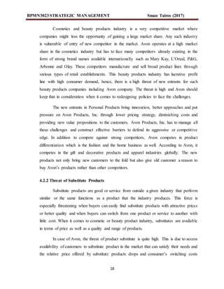 BPMN3023 STRATEGIC MANAGEMENT Sman Tairos (2017)
18
Cosmetics and beauty products industry is a very competitive market where
companies might loss the opportunity of gaining a large market share. Any such industry
is vulnerable of entry of new competitor in the market. Avon operates at a high market
share in the cosmetics industry but has to face many competitors already existing in the
form of strong brand names available internationally such as Mary Kay, L’Oreal, P&G,
Arbonne and Olay. These competitors manufacture and sell broad product lines through
various types of retail establishments. This beauty products industry has lucrative profit
line with high consumer demand, hence, there is a high threat of new entrants for such
beauty products companies including Avon company. The threat is high and Avon should
keep that in consideration when it comes to redesigning policies to face the challenges.
The new entrants in Personal Products bring innovation, better approaches and put
pressure on Avon Products, Inc. through lower pricing strategy, diminishing costs and
providing new value propositions to the customers. Avon Products, Inc. has to manage all
these challenges and construct effective barriers to defend its aggressive or competitive
edge. In addition to compete against strong competitors, Avon competes in product
differentiation which is the fashion and the home business as well. According to Avon, it
competes in the gift and decorative products and apparel industries globally. The new
products not only bring new customers to the fold but also give old customer a reason to
buy Avon’s products rather than other competitors.
4.2.2 Threat of Substitute Products
Substitute products are good or service from outside a given industry that perform
similar or the same functions as a product that the industry produces. This force is
especially threatening when buyers can easily find substitute products with attractive prices
or better quality and when buyers can switch from one product or service to another with
little cost. When it comes to cosmetic or beauty product industry, substitutes are available
in terms of price as well as a quality and range of products.
In case of Avon, the threat of product substitute is quite high. This is due to access
availability of customers to substitute product in the market that can satisfy their needs and
the relative price offered by substitute products drops and consumer’s switching costs
 