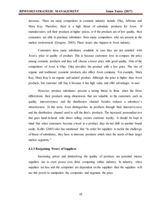 BPMN3023 STRATEGIC MANAGEMENT Sman Tairos (2017)
19
decrease. There are many competitors in cosmetic industry include Olay, Arbonne and
Mary Kay. Therefore, there is a high threat of substitute products for Avon. If
manufacturers sell their products at higher prices, or if the products are of low quality, then
consumers are able to purchase substitutes from many competitors who are present in the
market environment (Gregory, 2003). These issues also happen in Avon industry.
Customers have many substitutes available in case they are not satisfied with
Avon’s price or quality of product. This is because customers love to compare the price
among cosmetic products and they will choose a lower price with good quality. One of the
competitors of Avon is Olay. Olay provides the product with a low price. The rise of
organic and traditional cosmetic products also affect Avon company. For example, Mary
Kay. Mary Kay is an organic and natural product. Although the price is higher than Avon
products, but customer still buy it because it has high value and offer advantages to user.
However, product substitutes present a strong threat to firms when the firms
differentiate their products along dimensions that are valuable to the customers such as
quality, innovativeness and the distribution channel besides reduces a substitute’s
attractiveness. In this term, Avon distinguishes its products through their innovativeness
and the distribution channel used to sell the firm’s products. The increased personalization
that goes hand-in-hand with direct selling creates customer loyalty. It should be kept in
mind that when customers become a loyal to a product, they do not shift to another brand
easily. Keller (2003) also has mentioned that “in order for suppliers to tackle the challenge
of threat of substitutes, they have to innovate products which meet the needs of their target
market segments.”
4.2.3 Bargaining Power of Suppliers
Increasing prices and diminishing the quality of products are potential means
suppliers use to exert power over firms competing within industry. In industry, when
suppliers are less and the companies are dependent on the suppliers then the suppliers will
use this power to manipulate the companies and negotiate the price.
 