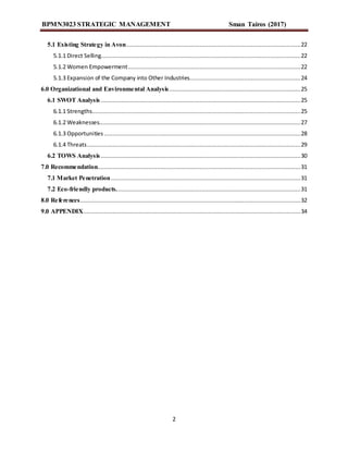 BPMN3023 STRATEGIC MANAGEMENT Sman Tairos (2017)
2
5.1 Existing Strategy in Avon......................................................................................................22
5.1.1 Direct Selling.....................................................................................................................22
5.1.2 Women Empowerment.....................................................................................................22
5.1.3 Expansion of the Company into Other Industries.................................................................24
6.0 Organizational and Environmental Analysis.............................................................................25
6.1 SWOT Analysis .....................................................................................................................25
6.1.1 Strengths..........................................................................................................................25
6.1.2 Weaknesses......................................................................................................................27
6.1.3 Opportunities ...................................................................................................................28
6.1.4 Threats.............................................................................................................................29
6.2 TOWS Analysis.....................................................................................................................30
7.0 Recommendation.......................................................................................................................31
7.1 Market Penetration...............................................................................................................31
7.2 Eco-friendly products............................................................................................................31
8.0 References.................................................................................................................................32
9.0 APPENDIX...............................................................................................................................34
 