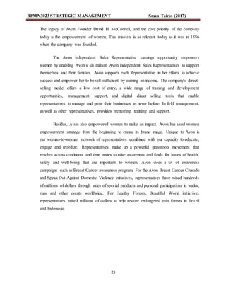 BPMN3023 STRATEGIC MANAGEMENT Sman Tairos (2017)
23
The legacy of Avon Founder David H. McConnell, and the core priority of the company
today is the empowerment of women. This mission is as relevant today as it was in 1886
when the company was founded.
The Avon independent Sales Representative earnings opportunity empowers
women by enabling Avon’s six million Avon independent Sales Representatives to support
themselves and their families. Avon supports each Representative in her efforts to achieve
success and empower her to be self-sufficient by earning an income. The company's direct-
selling model offers a low cost of entry, a wide range of training and development
opportunities, management support, and digital direct selling tools that enable
representatives to manage and grow their businesses as never before. In field management,
as well as other representatives, provides mentoring, training and support.
Besides, Avon also empowered women to make an impact. Avon has used women
empowerment strategy from the beginning to create its brand image. Unique to Avon is
our woman-to-woman network of representatives combined with our capacity to educate,
engage and mobilize. Representatives make up a powerful grassroots movement that
reaches across continents and time zones to raise awareness and funds for issues of health,
safety and well-being that are important to women. Avon does a lot of awareness
campaigns such as Breast Cancer awareness program. For the Avon Breast Cancer Crusade
and Speak Out Against Domestic Violence initiatives, representatives have raised hundreds
of millions of dollars through sales of special products and personal participation in walks,
runs and other events worldwide. For Healthy Forests, Beautiful World initiative,
representatives raised millions of dollars to help restore endangered rain forests in Brazil
and Indonesia.
 