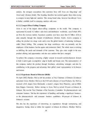 BPMN3023 STRATEGIC MANAGEMENT Sman Tairos (2017)
26
analysis, the strongest associations that customers have with Avon are ‘ding-dong’ and
Avon Lady’ (Kristen Arndt). This branding therefore has worked against them when trying
to compete in more high-end markets. This strong brand value, however has allowed Avon
to further establish itself in emerging markets with ease.
6.1.1.2 Largest Direct Selling Company
Avon is one of the largest direct-selling companies in the world. This company is
represented by nearly 6.2 million sales force and distributors worldwide, out of which 80%
are from the overseas market. Seventeen countries now have more than $1 billion (US) in
sales annually through this channel of distribution (Kristen Arndt). Avon’s company is
selling the product on a large scale and is now the global leaders of marketing technique
called Direct Selling. This company has large workforces who are normally not the
employees of the business but the agents and contractors hired. The whole team is working
on fulfilling the needs and demands of the customer. They give extra weight to the new
product offering and opportunities and also new markets that have emerged.
To achieve this company is investing a higher amount in research and development domain
to hold it and to gain a competitive edge in health and beauty care. The representatives of
this company market the product through brochures, advertising strategies and also by
contributing to the progress and advancing their global visual representation to be famous
and known.
6.1.1.3 Experience Board of Director (BOD)
On April 2002, Sherilyn McCoy left her position as Vice Chairman of Johnson & Johnson
and joined Avon. Sherilyn McCoy is the CEO and a director of Avon Products, Inc. McCoy
received a B.S. degree from Dartmouth, a master’s degree from Princeton, and an MBA
from Rutgers University. Before moving to Avon, McCoy served 30 years at Johnson &
Johnson. She was the Vice Chairman of the Executive Committee for pharmaceuticals and
consumer business. She has the experience of handling and leading a significant business,
as the pharmaceuticals and consumer business contributes 60 percent of Johnson &
Johnson’s revenue.
She also has the experience of reinventing an organization through restructuring and
integration, having done so within her segment at Johnson & Johnson. Sherilyn McCoy
 