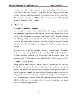 BPMN3023 STRATEGIC MANAGEMENT Sman Tairos (2017)
27
was supported by Andrea Jung to begin this company. Andrea Jung is Senior Advisor to
Avon Products, Inc. since January 1, 2013. Jung graduated magna cumlaude from
Princeton University and served as the CEO of Avon from November 1999 to May 2012.
This company has very experience BOD and in the same way have supported by CEO who
has a lot of experience in Avon’s company.
6.1.2 Weaknesses
6.1.2.1 Lack of Innovative Technology
A problem that was evident for Avon was the inability of this company to change with the
new technological world, which was fast emerging. As times were changing Avon did not
implement vital technological processes that could manage the firm’s inventory and sales
more efficiently. Rather Avon continued with onerous paperwork which consequently
leads to the slow growth which occurred in 1998-1999. The ability to move with changing
times illustrates a lack of strategy on the management’s behalf to meet their objective
outcomes.
The impact of poor in innovative technology affected to Avon’s operating. For example,
the operation margins have gradually declined from 15.9% in 2004 to 8.9% in 2006, driven
by intense competitive pressures in the North America and Asia Pacific regions. The
operating margins in North American region declined by 1.3% in 2009 compared to 2008.
6.1.2.2 Poor Focusing Product
Avon’s products include cosmetics, skincare, fragrance, personal care, hair care, and
jewelry. Avon offers gift and decorative products, housewares, entertainment and leisure
products, and children’s and nutritional products through its home product category. In
addition to these, this company also produces health and wellness products. However, this
company does not have a clear marketing and operational strategy for its non-core product
line. The lack of strategic focus has affected this company’s non-core business in fashion
and home product lines. As a consequence, the non-beauty products business have lagged
behind and reported a poor performance.
 