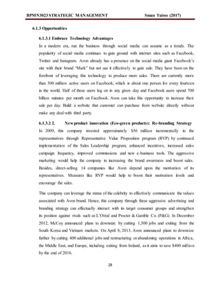 BPMN3023 STRATEGIC MANAGEMENT Sman Tairos (2017)
28
6.1.3 Opportunities
6.1.3.1 Embrace Technology Advantages
In a modern era, run the business through social media can assume as a trends. The
popularity of social media continues to gain ground with internet sites such as Facebook,
Twitter and Instagram. Avon already has a presence on the social media giant Facebook‘s
site with their brand “Mark” but not use it effectively to gain sale. They have been on the
forefront of leveraging this technology to produce more sales. There are currently more
than 500 million active users on Facebook, which is about one person for every fourteen
in the world. Half of these users log on in any given day and Facebook users spend 700
billion minutes per month on Facebook. Avon can take this opportunity to increase their
sale per day. Build a website that customer can purchase from website directly without
make any deal with third party.
6.1.3.2 2. New product innovation (Eco-green products): Re-branding Strategy
In 2009, this company invested approximately $56 million incrementally in the
representatives through Representative Value Proposition program (RVP) by continued
implementation of the Sales Leadership program, enhanced incentives, increased sales
campaign frequency, improved commissions and new e-business tools. The aggressive
marketing would help the company in increasing the brand awareness and boost sales.
Besides, direct-selling 14 companies like Avon depend upon the motivation of its
representatives. Measures like RVP would help to boost their motivation levels and
encourage the sales.
This company can leverage the status of the celebrity to effectively communicate the values
associated with Avon brand. Hence, this company through these aggressive advertising and
branding strategy can effectually interact with its target consumer groups and strengthen
its position against rivals such as L’Oréal and Procter & Gamble Co. (P&G). In December
2012, McCoy announced plans to downsize by cutting 1,500 jobs and exiting from the
South Korea and Vietnam markets. On April 8, 2013, Avon announced plans to downsize
further by cutting 400 additional jobs and restructuring or abandoning operations in Africa,
the Middle East, and Europe, including exiting from Ireland, as it aims to save $400 million
by the end of 2016.
 