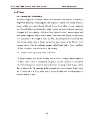BPMN3023 STRATEGIC MANAGEMENT Sman Tairos (2017)
29
6.1.4 Threats
6.1.4.1 Competitive Environment
Avon faces competition in both the United States and international markets. In addition to
the products themselves, Avon competes with companies based on direct-selling strategies,
Internet, and the mass-market channels of retail. Several direct-selling companies including
Mary Kay and Arbonne sell product lines similar to Avon and have international operations
to compete with Avon globally. Aside from Mary Kay and Arbonne, Avon competes with
other beauty companies using a distinct business model that relies heavily on the success
of its representatives for example L’Oréal and P&G. These companies have increased their
focus to gain market share in beauty and personal care products in the US as well as
emerging markets. Also, in non-beauty segments, global brands such as Amway and Party
Life have remained a cause of concern for the company.
6.1.4.2 Threat of taking over by other competitors
The beauty company faced an offer of taking over by Coty, a Germany owned company at
$10 billion after a series of management changeover at Avon. However, it was refused
from the top management since they believe that Avon can get up by itself to gain market
share as it used to do. The weakening in the top management drives company to the bottom
line of earning and incur heavy losses. Hence, the treat of taking over by other company in
the same industry is high.
 