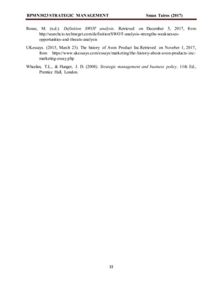 BPMN3023 STRATEGIC MANAGEMENT Sman Tairos (2017)
33
Rouse, M. (n.d.). Definition SWOT analysis. Retrieved on December 5, 2017, from
http://searchcio.techtarget.com/definition/SWOT-analysis-strengths-weaknesses-
opportunities-and-threats-analysis
UKessays. (2015, March 23). The history of Avon Product Inc.Retrieved on Noveber 1, 2017,
from https://www.ukessays.com/essays/marketing/the-history-about-avon-products-inc-
marketing-essay.php
Wheelan, T.L., & Hunger, J. D. (2008). Strategic management and business policy. 11th Ed.,
Prentice Hall, London.
 
