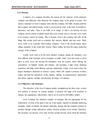BPMN3023 STRATEGIC MANAGEMENT Sman Tairos (2017)
5
2.3.2 Mission
A mission of a company describes the reasons for the existence of the particular
company and elaborates what functions the company plays in the group of society. The
mission statement of Avon Company states that the company will build a beauty portfolio
that is unique and related brands, so that it can exceed its rivals in the level of excellence,
innovation and value. Then, it can build on its image, so that it can become the best
company and be a leader in global beauty that every woman turns to. Second, Avon wants
to be women’s choice for buying. This is because Avon is the company that sells all the
things that woman need such as cosmetics like mascara, lipstick and may more. Third,
Avon wants to be a premier direct-selling company. Avon is the second largest direct
selling enterprise in the world after Amway. Direct selling has been the major marketing
strategy of the company.
Fourth, Avon want to be the most admired company among all consumers even
from different kind of people, such as teenagers or adults. Sixth, Avon also wants to a best
place to work. Avon will become the destination store for women, which offering the
convenience of multiple brands and channel, and providing a high touch shopping
experience that helps create lifelong customer relationship. Lastly, Avon want to have the
largest foundation dedicated to women’s causes, which will expand it presence in direct
selling and lead the reinvention of the channel, offering an entrepreneurial opportunity
that deliver superior earnings and elevating the image of it industry.
2.3.3 Objectives and Strategies
The objectives of the Avon Company include strengthening the direct sales, to enter
new markets, to increase its revenue margins, to increase the range of its products, to
enhance the organization effectiveness and to cut on costs by 400 million dollars.
Avon Company has adopted a number of strategies that are appropriate for the
achievement of some of the goals it has set. It has mainly majored in adopting marketing
strategies, which are include the internet marketing strategy that the company promote its
products through writing informative articles about its products on its website. Therefore,
this promotes can increase of its sales because people become aware about the products
 