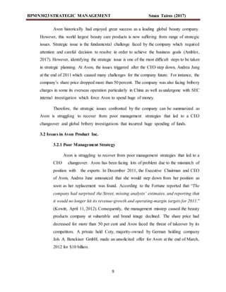 BPMN3023 STRATEGIC MANAGEMENT Sman Tairos (2017)
9
Avon historically had enjoyed great success as a leading global beauty company.
However, this world largest beauty care products is now suffering from range of strategic
issues. Strategic issue is the fundamental challenge faced by the company which required
attention and careful decision to resolve in order to achieve the business goals (Ambler,
2017). However, identifying the strategic issue is one of the most difficult steps to be taken
in strategic planning. At Avon, the issues triggered after the CEO step down, Andrea Jung
at the end of 2011 which caused many challenges for the company future. For instance, the
company’s share price dropped more than 50 percent. The company was also facing bribery
charges in some its overseas operation particularly in China as well as undergone with SEC
internal investigation which force Avon to spend huge of money.
Therefore, the strategic issues confronted by the company can be summarized as
Avon is struggling to recover from poor management strategies that led to a CEO
changeover and global bribery investigations that incurred huge spending of funds.
3.2 Issues in Avon Product Inc.
3.2.1 Poor Management Strategy
Avon is struggling to recover from poor management strategies that led to a
CEO changeover. Avon has been facing lots of problem due to the mismatch of
position with the experts. In December 2011, the Executive Chairman and CEO
of Avon, Andrea June announced that she would step down from her position as
soon as her replacement was found. According to the Fortune reported that “The
company had surprised the Street, missing analysts’ estimates, and reporting that
it would no longer hit its revenue-growth and operating-margin targets for 2011.”
(Kowitt, April 11, 2012). Consequently, the management misstep caused the beauty
products company at vulnerable and brand image declined. The share price had
decreased for more than 50 per cent and Avon faced the threat of takeover by its
competitors. A private held Coty, majority-owned by German holding company
Joh. A. Benckiser GmbH, made an unsolicited offer for Avon at the end of March,
2012 for $10 billion.
 
