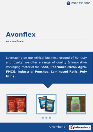 09953356085
A Member of
Avonflex
www.avonflex.in
Leveraging on our ethical business ground of honesty
and loyalty, we oﬀer a range of quality & innovative
Packaging material for Food, Pharmaceutical, Agro,
FMCG, Industrial Pouches, Laminated Rolls, Poly
films.
 