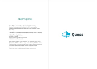 ABOUT QUESS
Avon FMS is a division of Quess Corp Limited, India’s leading
business services provider. Established in 2007, the company is
headquartered in Bangalore and serves over 1300+ customers across
8 countries.
The impact of its innovative and effective services is felt across 4 segments:
• Global Technology Solutions
• People & Services
• Integrated Facilities Management and
• Industrial Asset Management
With revenues of about Rs.25,728 million, (For 15 months period ending
March 31st, 2015) Quess Corp is a step-down subsidiary of USD 42+ billion
(as of 30th Sept 2015) multinational, Fairfax Financial Holdings Group; held
through its Indian listed subsidiary, Thomas Cook India Limited.
For further details on Quess, please visit www.quesscorp.com
 