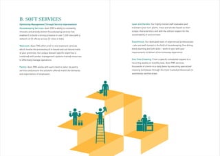 Housekeeping Services: Avon FMS’s ability to constantly
innovate and provide distinct housekeeping services has
enabled it to build a strong presence in over 1,200 sites with a
network of 33 offices across 22 cities in India.
Mailroom: Avon FMS offers end-to-end mailroom services
which involve the processing of in-bound and out-bound mails
at your premises. Our unique domain-specific expertise is
combined with vendor management systems trained resources
to effectively manage operations.
Pantry: Avon FMS works with each client to tailor its pantry
services and ensure the solutions offered match the demands
and expectations of employees.
B. SOFT SERVICES
HOUSEKEEPING
Lawn and Garden: Our highly trained staff evaluates and
maintains your turf, plants, trees and shrubs based on their
unique characteristics and with the utmost respect for the
sustainability of environment.
Guesthouse: Our dedicated team of experienced professionals
– who are well trained in the field of housekeeping, fine dining,
event planning and soft skills – work in sync with your
requirements to deliver a fine homestay experience.
One Time Cleaning: From a specific scheduled request to a
recurring weekly or monthly task, Avon FMS services
thousands of clients on a daily basis by executing specialized
cleaning techniques through the most trusted professionals to
seamlessly sanitize areas.
Optimizing Management Through Service Improvement
 