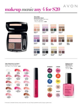 Sheer
Pink Flash
421-038
Sunshine
419-911
Barefoot
Beige
421-812
Coral
Beat
418-475
Viva Pink
418-327
makeup maniaany 4 for $20
Ultra Glazewear Lip Gloss
Brilliant shine, drenched in
rich color. .21 oz. net wt. 6.00
SHIMMER
Iced Pink
781-480
SHIMMER
Intense Plum
781-476
SHIMMER
Pink Watermelon
781-347
SPARKLE
Citrus Shine
781-696
SPARKLE
Mocha Latte
781-753
CREAM
Fuchsia Frenzy
781-772
CREAM
Candy Pink
781-127
CREAM
Creamy Nude
781-131
CREAM
Fiery Red
781-108
SHIMMER
Pale Peach
781-495
SPARKLE
Apple Cinnamon
781-681
CREAM
Darling Pink
780-647
CREAM
Rich Raspberry
780-651
CREAM
Clear
782-912
Nailwear Pro+
Nail Enamel
Twelve days of
lasting color.
.4 fl. oz. 6.00
SEQUINS
CRÈME
SHEER
Ruby
Slippers
418-016
Noir
Emerald
418-040
Decadence
417-885
Cosmic
Blue
418-346
Golden
Vision
779-030
SHIMMER
In the event of unforeseen demand, product assortment may vary. (Product substitutions will be of equal or greater value.)
True Color
Eyeshadow Quad
Numbered shades make every
“eye look” effortless.
.176 oz. total net wt. 8.00
Purple Pop
427-237
Emerald Cut
432-012
Romantic
Mauves
432-596
Chocolate
Sensation
432-510
Mocha Latte
432-600
Naked Truth
144-261
Purple Haze
432-615
Warm
Sunrise
144-280
Gilded
Metallics
144-333
Steel Blues
427-347
Urban Skyline
432-008
Berry Love
431-547
Khaki Style
144-390
 