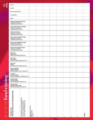 Delivered
Total Paid
Order Processing Charge 75¢
Tax (if applicable)
Subtotal
NATURALS BLUSHING CHERRY BLOSSOM
1 Body Lotion, 1 Body Spray,
2 Hydrating Shower Gels $14.99
NATURALS VIBRANT ORCHID & BLUEBERRY
1 Body Lotion, 1 Body Spray,
2 Hydrating Shower Gels $14.99
NATURALS SILKY VANILLA
1 Body Lotion, 1 Body Spray,
2 Hydrating Shower Gels $14.99
NATURALS SUNNY STRAWBERRY & GUAVA
1 Body Lotion, 1 Body Spray,
2 Hydrating Shower Gels $14.99
NATURALS JUICY POMEGRANATE & MANGO
1 Body Lotion, 1 Body Spray,
2 Hydrating Shower Gels $14.99
NATURALS FRESH CUCUMBER & MELON
1 Body Lotion, 1 Body Spray,
2 Hydrating Shower Gels $14.99
SKIN SO SOFT
SIGNATURE SILK
Shower Gel, Gelled Body Oil, Bath Oil $12
SKIN SO SOFT
SOFT & SENSUAL
Shower Gel, Creamy Body Wash, Bath Oil $12
SKIN SO SOFT
ORIGINAL
Body Lotion, Shower Gel, Bath Oil Spray $12
ADVANCE TECHNIQUES
MOROCCAN ARGAN OIL
Shampoo, Conditioner, Leave-In Treatment $12
FOOT WORKS
BEAUTIFUL LAVENDER
Clay Mask, Overnight Cream, Softening Balm $12
MOISTURE THERAPY
DAILY SKIN DEFENSE
Body Lotion, Body Wash, Hand Cream $12
MOISTURE THERAPY
INTENSIVE HEALING & REPAIR
Body Lotion, Body Wash, Hand Cream $12
Name,address,phonenumber
Sample:JaneBuyer
210CustomerStreet
488-3210
1.
2.
3.
4.
5.
6.
7.
TOTALS
THANKYOU
FORHELPINGOURORGANIZATION:
Allchecksmustbepayableto
theAvonRepresentative—
nottoAvonProducts,Inc.
fund•
raising
 