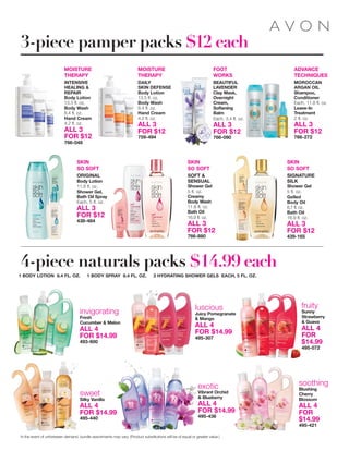 MOISTURE
THERAPY
INTENSIVE
HEALING &
REPAIR
Body Lotion
13.5 fl. oz.
Body Wash
8.4 fl. oz.
Hand Cream
4.2 fl. oz.
ALL 3
FOR $12
766-048
SKIN
SO SOFT
ORIGINAL
Body Lotion
11.8 fl. oz.
Shower Gel,
Bath Oil Spray
Each, 5 fl. oz.
ALL 3
FOR $12
438-484
FOOT
WORKS
BEAUTIFUL
LAVENDER
Clay Mask,
Overnight
Cream,
Softening
Balm
Each, 3.4 fl. oz.
ALL 3
FOR $12
766-090
MOISTURE
THERAPY
DAILY
SKIN DEFENSE
Body Lotion
13.5 fl. oz.
Body Wash
8.4 fl. oz.
Hand Cream
4.2 fl. oz.
ALL 3
FOR $12
759-494
SKIN
SO SOFT
SOFT &
SENSUAL
Shower Gel
5 fl. oz.
Creamy
Body Wash
11.8 fl. oz.
Bath Oil
16.9 fl. oz.
ALL 3
FOR $12
766-880
SKIN
SO SOFT
SIGNATURE
SILK
Shower Gel
5 fl. oz.
Gelled
Body Oil
6.7 fl. oz.
Bath Oil
16.9 fl. oz.
ALL 3
FOR $12
439-165
ADVANCE
TECHNIQUES
MOROCCAN
ARGAN OIL
Shampoo,
Conditioner
Each, 11.8 fl. oz.
Leave-In
Treatment
2 fl. oz.
ALL 3
FOR $12
766-272
fruity
Sunny
Strawberry
& Guava
ALL 4
FOR
$14.99
495-072
invigorating
Fresh
Cucumber & Melon
ALL 4
FOR $14.99
493-600
luscious
Juicy Pomegranate
& Mango
ALL 4
FOR $14.99
495-307
exotic
Vibrant Orchid
& Blueberry
ALL 4
FOR $14.99
495-436
1 BODY LOTION 8.4 FL. OZ. 1 BODY SPRAY 8.4 FL. OZ. 2 HYDRATING SHOWER GELS EACH, 5 FL. OZ.
4-piece naturals packs $14.99 each
sweet
Silky Vanilla
ALL 4
FOR $14.99
495-440
soothing
Blushing
Cherry
Blossom
ALL 4
FOR
$14.99
495-421
3-piece pamper packs $12 each
In the event of unforeseen demand, bundle assortments may vary. (Product substitutions will be of equal or greater value.)
 
