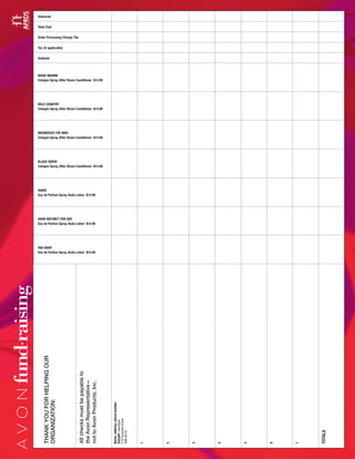 Delivered
Total Paid
Order Processing Charge 75¢
Tax (if applicable)
Subtotal
MUSK MARINE
Cologne Spray, After Shave Conditioner $14.99
WILD COUNTRY
Cologne Spray, After Shave Conditioner $14.99
MESMERIZE FOR MEN
Cologne Spray, After Shave Conditioner $14.99
BLACK SUEDE
Cologne Spray, After Shave Conditioner $14.99
HAIKU
Eau de Parfum Spray, Body Lotion $14.99
AVON INSTINCT FOR HER
Eau de Parfum Spray, Body Lotion $14.99
FAR AWAY
Eau de Parfum Spray, Body Lotion $14.99
THANKYOUFORHELPINGOUR
ORGANIZATION:
Name,address,phonenumber
Sample:JaneBuyer
210CustomerStreet
488-3210
1.
2.
3.
4.
5.
6.
7.
TOTALS
Allchecksmustbepayableto
theAvonRepresentative—
nottoAvonProducts,Inc.
fund•
raising
 