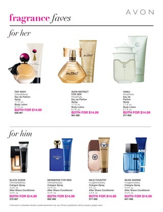 fragrance faves
for her
for him
MESMERIZE FOR MEN
Oriental/woody.
Cologne Spray
3.4 fl. oz.
After Shave Conditioner
3.4 ﬂ. oz.
BOTH FOR $14.99
662-389
WILD COUNTRY
Fougère/ambery.
Cologne Spray
3 fl. oz.
After Shave Conditioner
3.4 ﬂ. oz.
BOTH FOR $14.99
271-592
MUSK MARINE
Fougère/watery.
Cologne Spray
3.4 fl. oz.
After Shave Conditioner
3.4 ﬂ. oz.
BOTH FOR $14.99
647-568
HAIKU
Floral/fresh.
Eau de
Parfum
Spray
1.7 ﬂ. oz.
Body Lotion
6.7 ﬂ. oz.
BOTH FOR $14.99
271-922
FAR AWAY
Oriental/floral.
Eau de Parfum
Spray
1.7 ﬂ. oz.
Body Lotion
6.7 ﬂ. oz.
BOTH FOR $14.99
638-461
BLACK SUEDE
Oriental/leathery.
Cologne Spray
3.4 fl. oz.
After Shave Conditioner
3.4 ﬂ. oz.
BOTH FOR $14.99
272-087
In the event of unforeseen demand, bundle assortments may vary. (Product substitutions will be of equal or greater value.)
AVON INSTINCT
FOR HER
Floral/fruity.
Eau de Parfum
Spray
1.7 ﬂ. oz.
Body Lotion
6.7 ﬂ. oz.
BOTH FOR $14.99
661-000
 